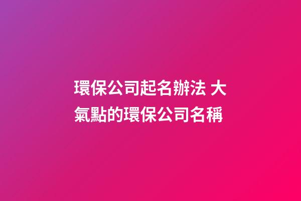 環保公司起名辦法 大氣點的環保公司名稱-第1張-公司起名-玄機派